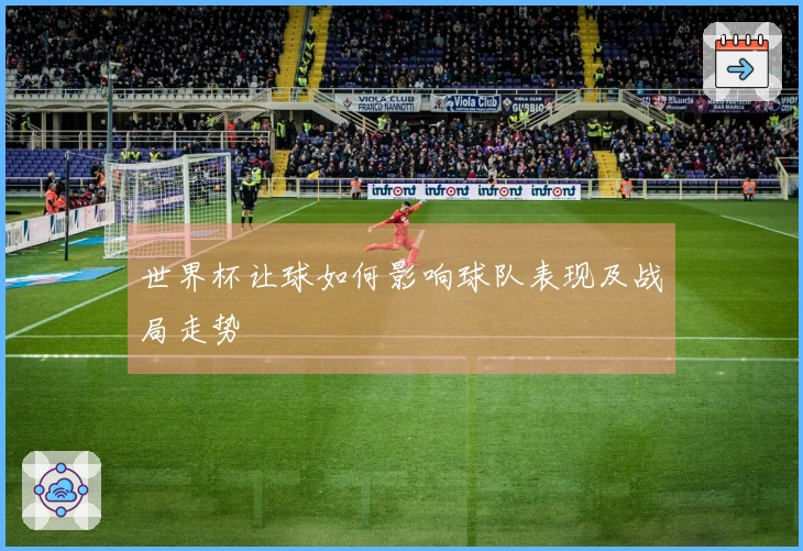 世界杯让球如何影响球队表现及战局走势