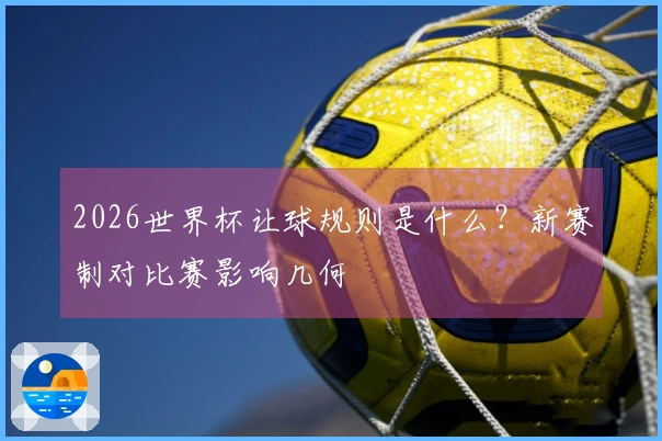 2026世界杯让球规则是什么？新赛制对比赛影响几何؟