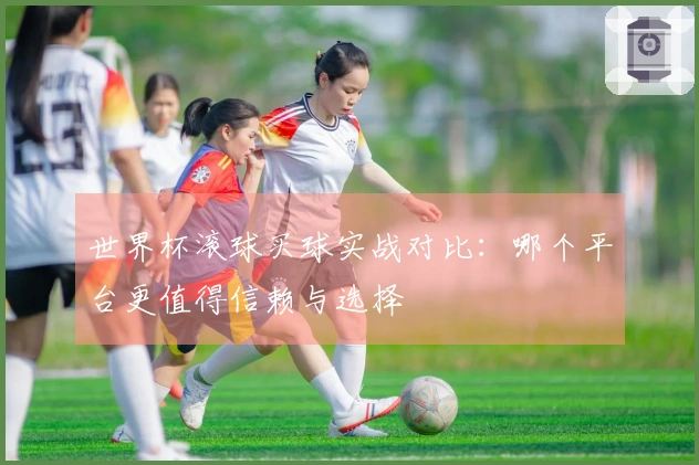 世界杯滚球买球实战对比：哪个平台更值得信赖与选择